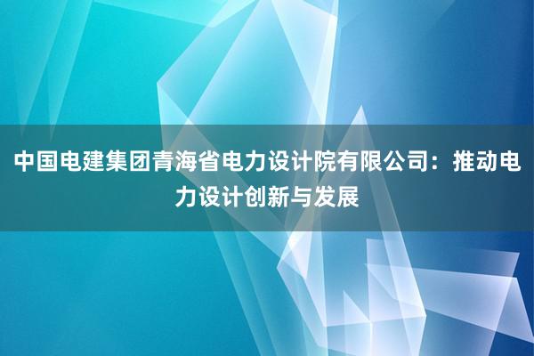 中国电建集团青海省电力设计院有限公司：推动电力设计创新与发展